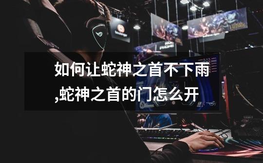 如何让蛇神之首不下雨,蛇神之首的门怎么开-第1张-游戏信息-龙启网
