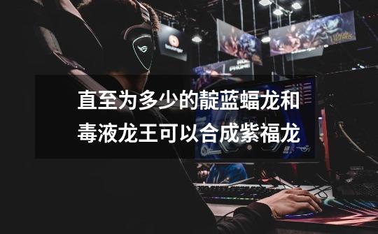 直至为多少的靛蓝蝠龙和毒液龙王可以合成紫福龙-第1张-游戏信息-龙启网