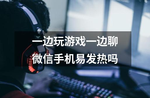 一边玩游戏一边聊微信手机易发热吗-第1张-游戏信息-龙启网