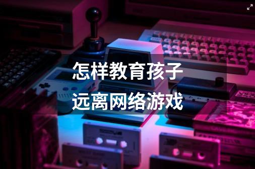 怎样教育孩子远离网络游戏-第1张-游戏信息-龙启网
