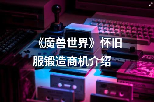 《魔兽世界》怀旧服锻造商机介绍-第1张-游戏信息-龙启网