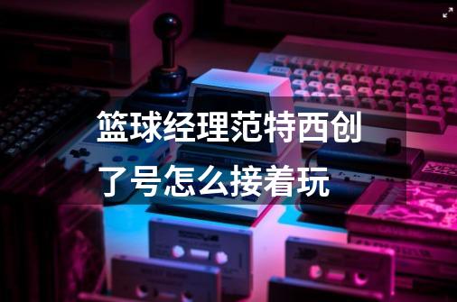 篮球经理范特西创了号怎么接着玩-第1张-游戏信息-龙启网