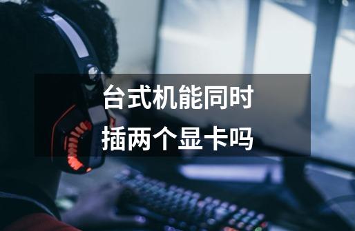 台式机能同时插两个显卡吗-第1张-游戏信息-龙启网
