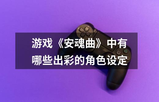 游戏《安魂曲》中有哪些出彩的角色设定-第1张-游戏信息-龙启网