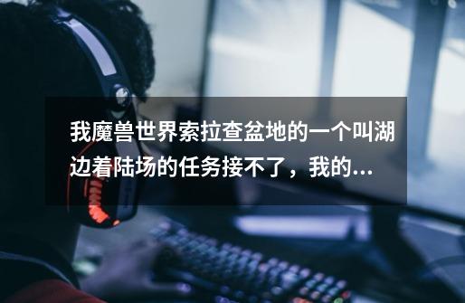 我魔兽世界索拉查盆地的一个叫湖边着陆场的任务接不了,我的等级已经够了,其他任务都做完了。-第1张-游戏信息-龙启网