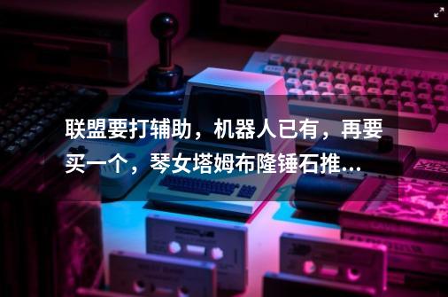 联盟要打辅助,机器人已有,再要买一个,琴女塔姆布隆锤石推荐一个呗,最好是再有符文天赋,要carry-第1张-游戏信息-龙启网