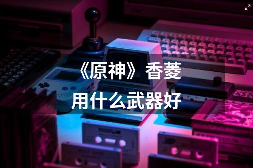 《原神》香菱用什么武器好-第1张-游戏信息-龙启网