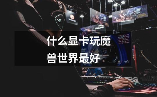 什么显卡玩魔兽世界最好-第1张-游戏信息-龙启网