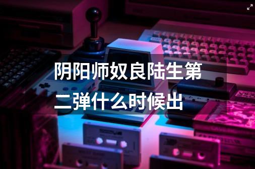 阴阳师奴良陆生第二弹什么时候出-第1张-游戏信息-龙启网