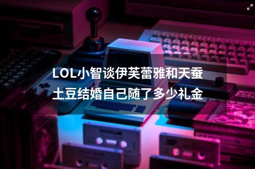 LOL小智谈伊芙蕾雅和天蚕土豆结婚自己随了多少礼金-第1张-游戏信息-龙启网