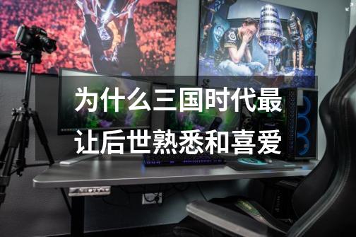 为什么三国时代最让后世熟悉和喜爱-第1张-游戏信息-龙启网