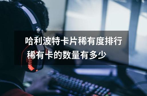 哈利波特卡片稀有度排行 稀有卡的数量有多少-第1张-游戏信息-龙启网