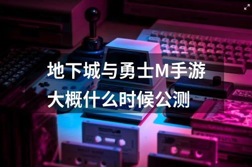 地下城与勇士M手游大概什么时候公测-第1张-游戏信息-龙启网
