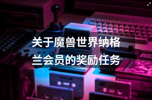 关于魔兽世界纳格兰会员的奖励任务-第1张-游戏信息-龙启网