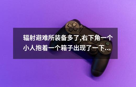 辐射避难所装备多了,右下角一个小人抱着一个箱子出现了一下,是不是提醒我要把装备放在仓库，具体怎么-第1张-游戏信息-龙启网