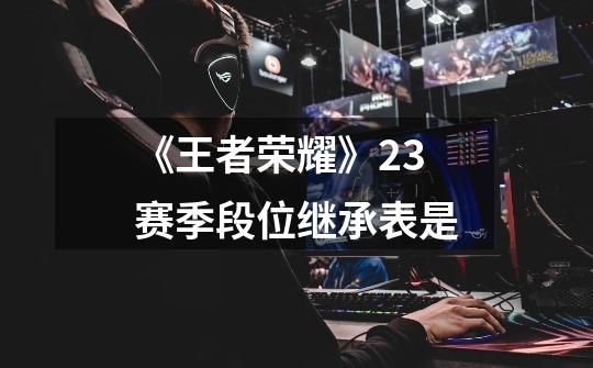 《王者荣耀》23赛季段位继承表是-第1张-游戏信息-龙启网