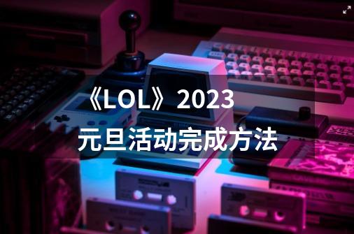 《LOL》2023元旦活动完成方法-第1张-游戏信息-龙启网
