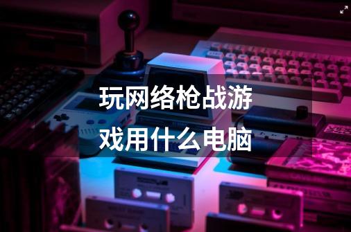 玩网络枪战游戏用什么电脑-第1张-游戏信息-龙启网