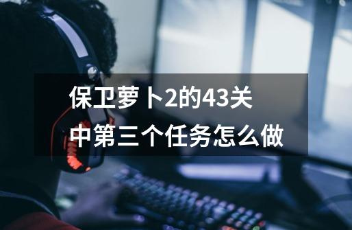 保卫萝卜2的43关中第三个任务怎么做-第1张-游戏信息-龙启网