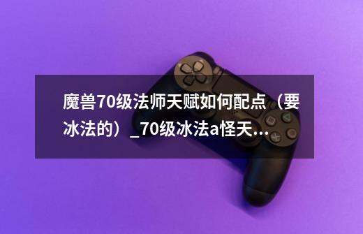 魔兽70级法师天赋如何配点(要冰法的)_70级冰法a怪天赋加点图-第1张-游戏信息-龙启网