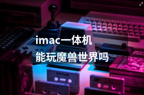 imac一体机能玩魔兽世界吗-第1张-游戏信息-龙启网
