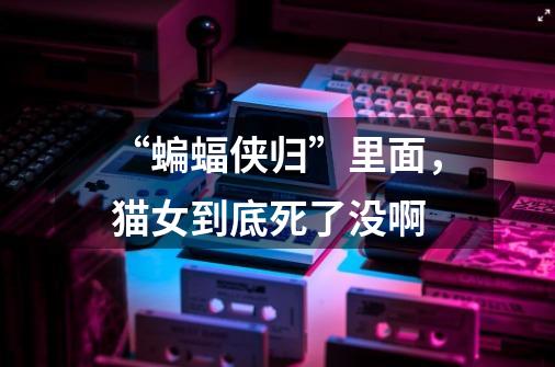 “蝙蝠侠归”里面，猫女到底死了没啊-第1张-游戏信息-龙启网