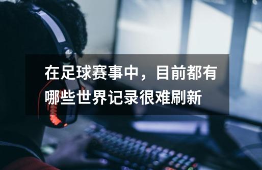 在足球赛事中,目前都有哪些世界记录很难刷新-第1张-游戏信息-龙启网