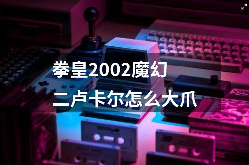 拳皇2002魔幻二卢卡尔怎么大爪-第1张-游戏信息-龙启网