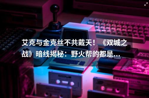 艾克与金克丝不共戴天!《双城之战》暗线揭秘:野火帮的都是好人-第1张-游戏信息-龙启网