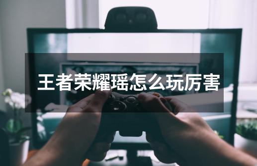 王者荣耀瑶怎么玩厉害-第1张-游戏信息-龙启网