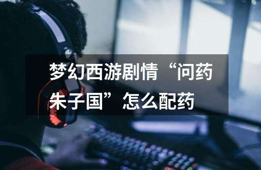梦幻西游剧情“问药朱子国”怎么配药-第1张-游戏信息-龙启网
