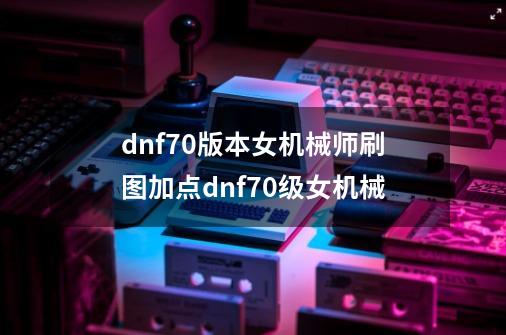 dnf70版本女机械师刷图加点dnf70级女机械-第1张-游戏信息-龙启网