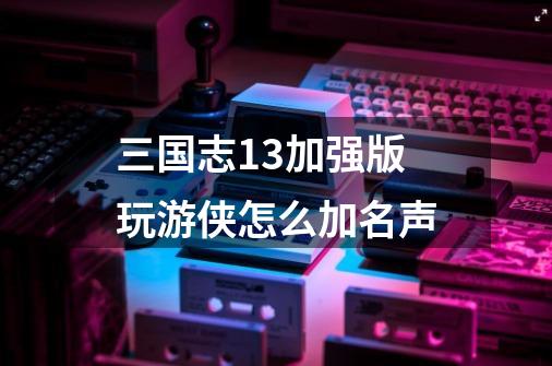 三国志13加强版玩游侠怎么加名声-第1张-游戏信息-龙启网