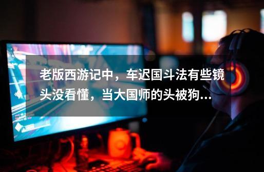 老版西游记中,车迟国斗法有些镜头没看懂,当大国师的头被狗叼走现了原型,另外两个妖怪要逃走,孙悟空吐-第1张-游戏信息-龙启网