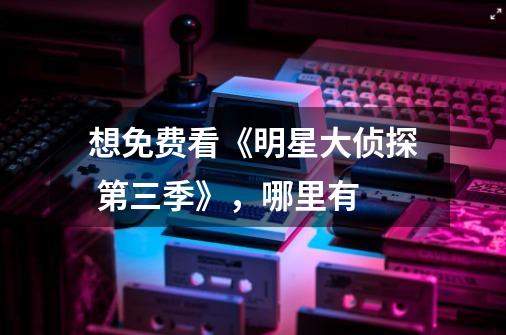 想免费看《明星大侦探 第三季》，哪里有-第1张-游戏信息-龙启网