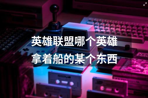 英雄联盟哪个英雄拿着船的某个东西-第1张-游戏信息-龙启网