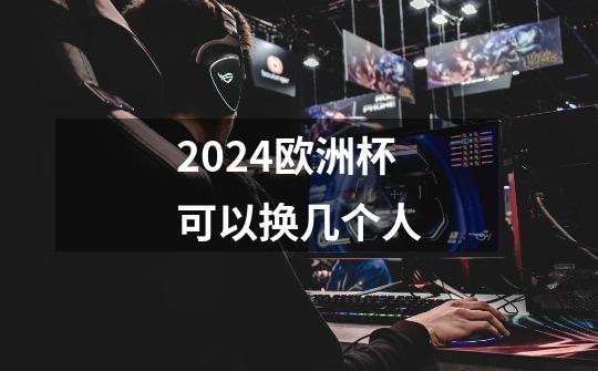 2024欧洲杯可以换几个人-第1张-游戏信息-龙启网