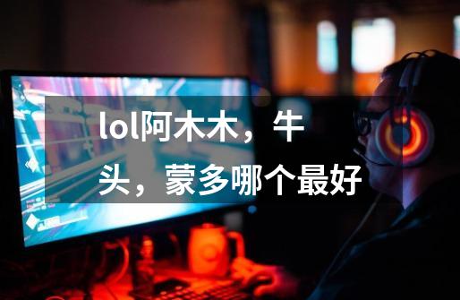 lol阿木木,牛头,蒙多哪个最好-第1张-游戏信息-龙启网