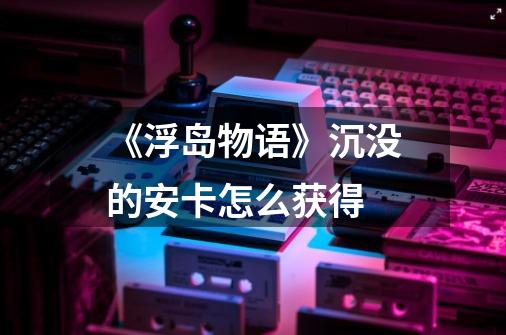 《浮岛物语》沉没的安卡怎么获得-第1张-游戏信息-龙启网