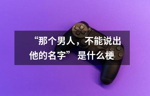 “那个男人,不能说出他的名字” 是什么梗-第1张-游戏信息-龙启网