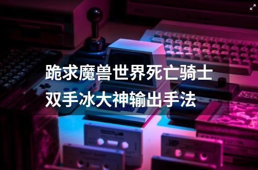 跪求魔兽世界死亡骑士双手冰大神输出手法-第1张-游戏信息-龙启网
