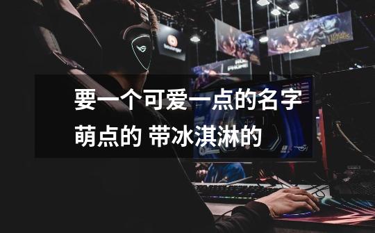 要一个可爱一点的名字...萌点的 带冰淇淋的-第1张-游戏信息-龙启网
