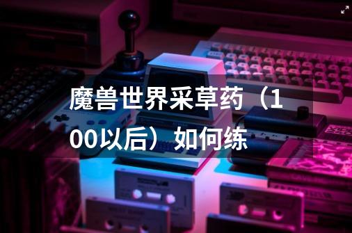 魔兽世界采草药(100以后)如何练-第1张-游戏信息-龙启网