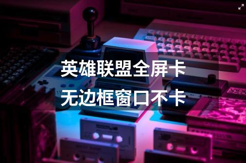 英雄联盟全屏卡无边框窗口不卡-第1张-游戏信息-龙启网