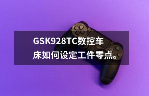 GSK928TC数控车床如何设定工件零点。-第1张-游戏信息-龙启网