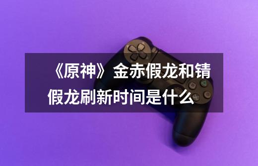 《原神》金赤假龙和锖假龙刷新时间是什么-第1张-游戏信息-龙启网