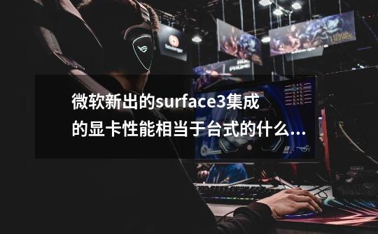微软新出的surface3集成的显卡性能相当于台式的什么显卡,是surface3不是pro3-第1张-游戏信息-龙启网