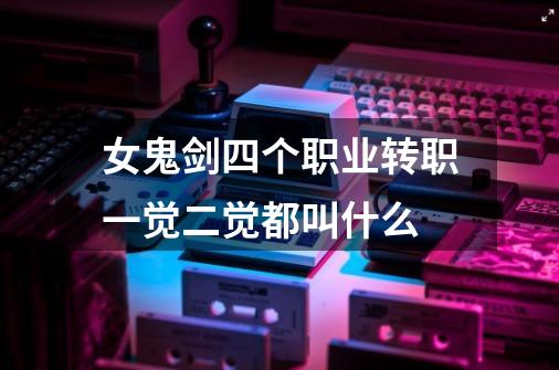 女鬼剑四个职业转职一觉二觉都叫什么-第1张-游戏信息-龙启网