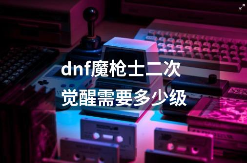 dnf魔枪士二次觉醒需要多少级-第1张-游戏信息-龙启网