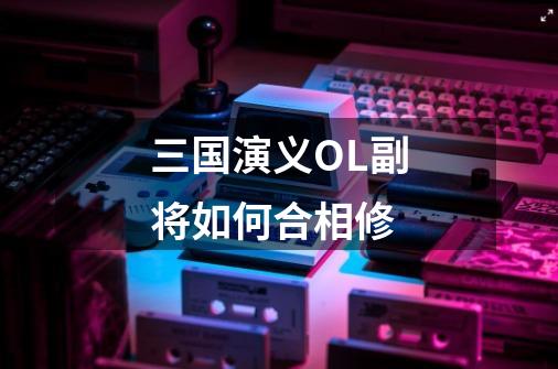 三国演义OL副将如何合相修-第1张-游戏信息-龙启网